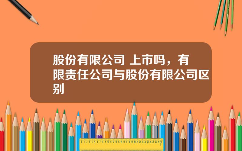 股份有限公司 上市吗，有限责任公司与股份有限公司区别